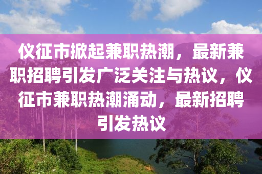 儀征市掀起兼職熱潮，最新兼職招聘引發(fā)廣泛關注與熱議，儀征市兼職熱潮涌動，最新招聘引發(fā)熱議山東水清源環(huán)?？萍加邢薰? class=