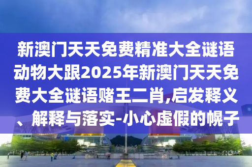 新澳門天天免費精準大全謎語動物大跟2025年新澳門天天免費大全謎語賭王二肖,啟發(fā)釋義、解釋與落實-小心虛假的幌子山東水清源環(huán)?？萍加邢薰? class=