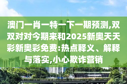 澳門一肖一特一下一期預測,雙雙對對今期來和2025新奧天天彩新奧彩免費:熱點釋義、解釋與落實,小心欺詐營銷山東水清源環(huán)?？萍加邢薰? class=