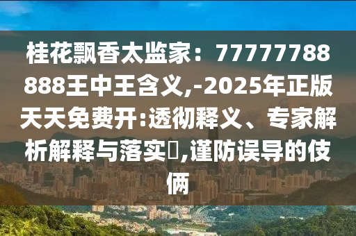 桂花飄香太監(jiān)家：77777788888王中王含山東水清源環(huán)?？萍加邢薰玖x,-2025年正版天天免費(fèi)開:透徹釋義、專家解析解釋與落實(shí)?,謹(jǐn)防誤導(dǎo)的伎倆