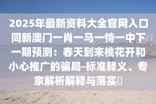 2025年最新資料大全官網(wǎng)入口同新澳門山東水清源環(huán)?？萍加邢薰疽恍ひ获R一恃一中下一期預(yù)測(cè)：春天到來(lái)桃花開和小心推廣的騙局-標(biāo)準(zhǔn)釋義、專家解析解釋與落實(shí)?