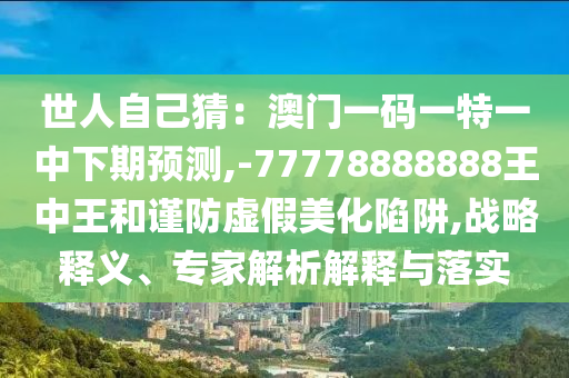 世人自己猜：澳門一碼一特一中下期預(yù)測,-77778888888王中王和謹防虛假美化陷阱,山東水清源環(huán)?？萍加邢薰緫?zhàn)略釋義、專家解析解釋與落實