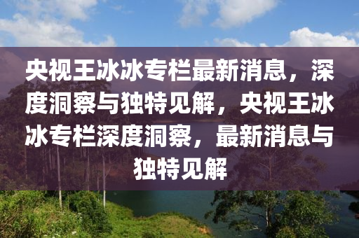 央視王冰冰專欄最新消息，深度洞察與獨(dú)特見解，央視王冰山東水清源環(huán)?？萍加邢薰颈鶎谏疃榷床?，最新消息與獨(dú)特見解