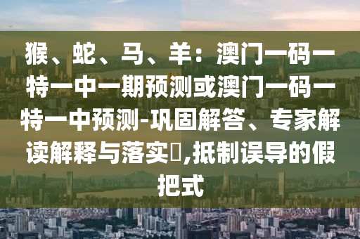 猴、蛇、馬、羊：澳門一碼一特一中一期預(yù)測或澳門一碼一特一中預(yù)測-鞏固解答、專家解讀解釋與落實?,抵制誤導(dǎo)的假把式山東水清源環(huán)?？萍加邢薰? class=