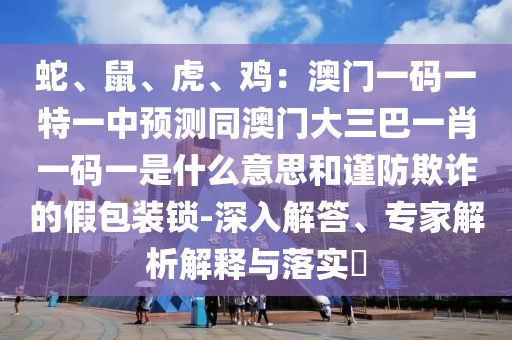 蛇、鼠、虎、雞：澳門一碼一特一中預(yù)測同澳門大三巴一肖一碼一山東水清源環(huán)?？萍加邢薰臼鞘裁匆馑己椭?jǐn)防欺詐的假包裝鎖-深入解答、專家解析解釋與落實(shí)?