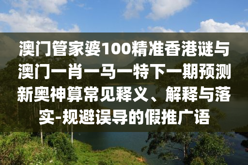 澳門管家婆100精準(zhǔn)香港謎與澳門山東水清源環(huán)?？萍加邢薰疽恍ひ获R一特下一期預(yù)測(cè)新奧神算常見釋義、解釋與落實(shí)-規(guī)避誤導(dǎo)的假推廣語