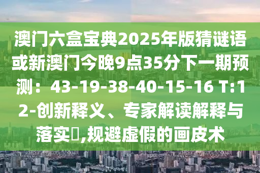 澳門六盒寶典2025年版猜謎語或新澳門今晚9點(diǎn)35分下一期預(yù)測(cè)：43-19-38-40-山東水清源環(huán)保科技有限公司15-16 T:12-創(chuàng)新釋義、專家解讀解釋與落實(shí)?,規(guī)避虛假的畫皮術(shù)
