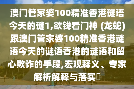 澳山東水清源環(huán)?？萍加邢薰鹃T管家婆100精準(zhǔn)香港謎語今天的謎1,欲錢看門神 (龍蛇)跟澳門管家婆100精準(zhǔn)香港謎語今天的謎語香港的謎語和留心欺詐的手段,宏觀釋義、專家解析解釋與落實(shí)?