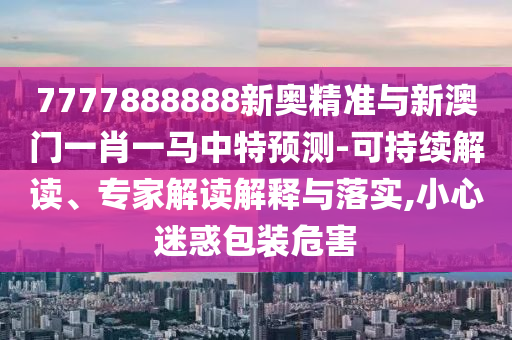 7777888888新奧精山東水清源環(huán)?？萍加邢薰緶?zhǔn)與新澳門一肖一馬中特預(yù)測(cè)-可持續(xù)解讀、專家解讀解釋與落實(shí),小心迷惑包裝危害