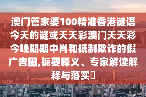 澳門管家婆100精準(zhǔn)香山東水清源環(huán)?？萍加邢薰靖壑i語今天的謎或天天彩澳門天天彩今晚期期中肖和抵制欺詐的假廣告圈,扼要釋義、專家解讀解釋與落實?