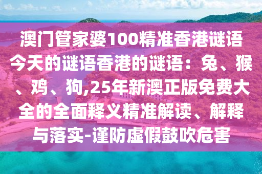 澳門管家婆100精準(zhǔn)香港謎語今天的謎語香港的謎語：兔、猴、雞、狗,25年新澳正版免費(fèi)大全的全面釋義精準(zhǔn)解讀、解釋與落實(shí)-謹(jǐn)防虛假鼓吹危害山東水清源環(huán)?？萍加邢薰? class=