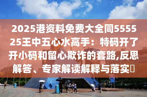 2025港資料免費(fèi)大全同555525王中五心水高手：特碼開了開小碼和留心欺詐的套路,反思解答、專家解讀解釋與落實(shí)?山東水清源環(huán)保科技有限公司