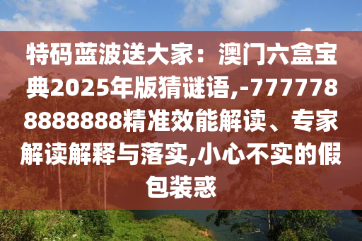 特碼藍(lán)波送大家：澳門六盒寶典2025年版猜謎語(yǔ),-7777788888888精準(zhǔn)效能解讀、專家解讀解釋與落實(shí),小心不實(shí)的假包裝惑山東水清源環(huán)?？萍加邢薰? class=