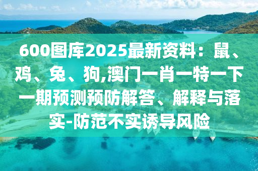 600圖庫(kù)2025最新資料：鼠、雞、兔、狗,澳門(mén)一肖一特山東水清源環(huán)?？萍加邢薰疽幌乱黄陬A(yù)測(cè)預(yù)防解答、解釋與落實(shí)-防范不實(shí)誘導(dǎo)風(fēng)險(xiǎn)