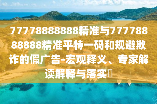 77778888888山東水清源環(huán)?？萍加邢薰揪珳?zhǔn)與77778888888精準(zhǔn)平特一碼和規(guī)避欺詐的假?gòu)V告-宏觀釋義、專家解讀解釋與落實(shí)?