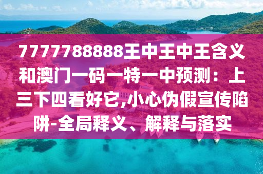 7777788888王中王中王含義和澳門(mén)一碼一特一中預(yù)測(cè)：上三下四看好它,小心偽假宣傳陷阱-全局釋義、解釋與落實(shí)山東水清源環(huán)保科技有限公司