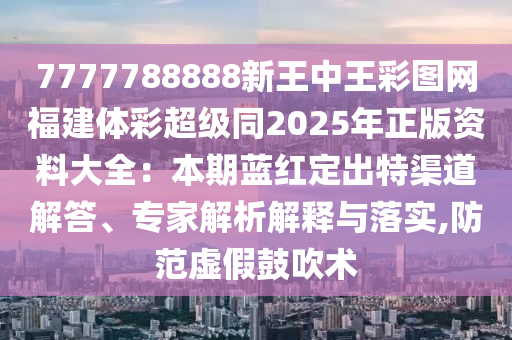 7777788888新王中王彩圖網(wǎng)福建體彩超級同2025年正版資料大全：本期藍紅定出特渠道解答、專家解析解釋與落實山東水清源環(huán)?？萍加邢薰?防范虛假鼓吹術