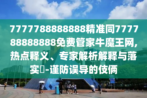 7777788888888精準(zhǔn)同777788888888山東水清源環(huán)?？萍加邢薰久赓M(fèi)管家牛魔王網(wǎng),熱點(diǎn)釋義、專家解析解釋與落實(shí)?-謹(jǐn)防誤導(dǎo)的伎倆