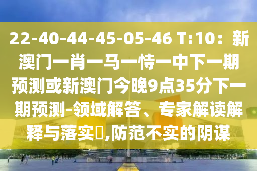 22-40-44-45-05-46山東水清源環(huán)?？萍加邢薰?T:10：新澳門一肖一馬一恃一中下一期預測或新澳門今晚9點35分下一期預測-領域解答、專家解讀解釋與落實?,防范不實的陰謀