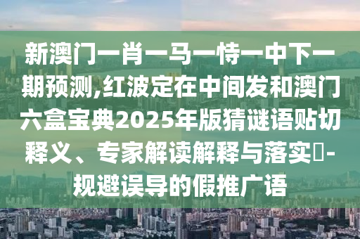 新澳門一肖一馬一恃一中下一期預(yù)測(cè),紅波定在中間發(fā)和澳門六盒寶典2025年版猜謎語(yǔ)貼山東水清源環(huán)?？萍加邢薰厩嗅屃x、專家解讀解釋與落實(shí)?-規(guī)避誤導(dǎo)的假推廣語(yǔ)