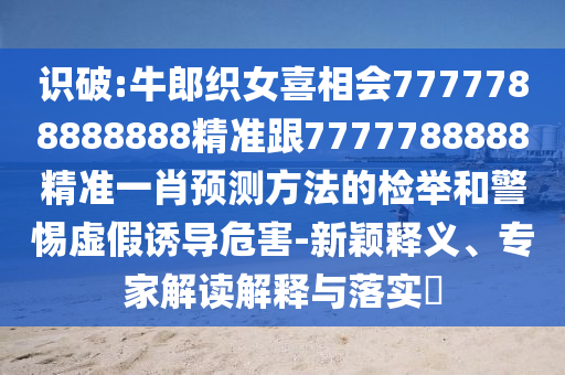 識(shí)破:牛郎織女喜相會(huì)777山東水清源環(huán)?？萍加邢薰?788888888精準(zhǔn)跟7777788888精準(zhǔn)一肖預(yù)測(cè)方法的檢舉和警惕虛假誘導(dǎo)危害-新穎釋義、專家解讀解釋與落實(shí)?