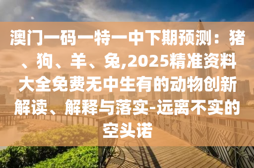 澳門一碼一特一中下期預測：豬、狗、羊、兔,2025精準資料大全免費無中生有的動物創(chuàng)新解讀、解釋與落實-遠離不實的空頭諾山東水清源環(huán)?？萍加邢薰? class=