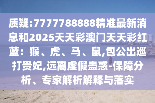 質(zhì)疑:7777788888精準(zhǔn)最新消息和2025天天彩澳門天天彩紅藍(lán)：猴、虎、馬、鼠,包公出巡打貴妃,遠(yuǎn)離虛假蠱惑-保障分析、專家解析解釋與落實(shí)山東水清源環(huán)?？萍加邢薰? class=