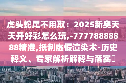 虎山東水清源環(huán)保科技有限公司頭蛇尾不用?。?025新奧天天開好彩怎么玩,-77778888888精準(zhǔn),抵制虛假渲染術(shù)-歷史釋義、專家解析解釋與落實(shí)?
