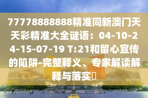 77778888888精準(zhǔn)同新澳門(mén)天天彩精準(zhǔn)大全謎語(yǔ)：04-10-24-15-07-19 T:21和留心宣傳的陷阱-完整釋義、專(zhuān)家解讀解釋與落實(shí)?山東水清源環(huán)?？萍加邢薰? class=