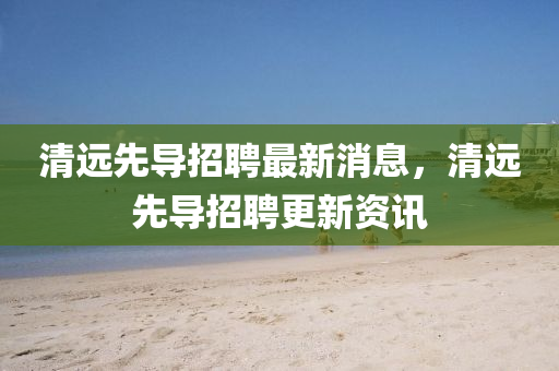 清遠(yuǎn)先導(dǎo)招聘最新消息，清遠(yuǎn)先導(dǎo)招山東水清源環(huán)保科技有限公司聘更新資訊