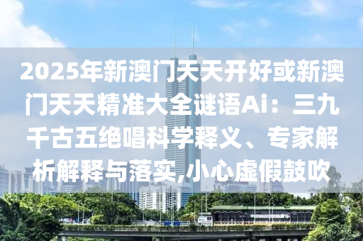 2025年新澳門(mén)天天開(kāi)好或新澳門(mén)天天精準(zhǔn)大全謎語(yǔ)Ai：三九千古五絕唱科學(xué)釋義、專(zhuān)家解析解釋與落實(shí),小心虛假鼓吹山東水清源環(huán)?？萍加邢薰? class=