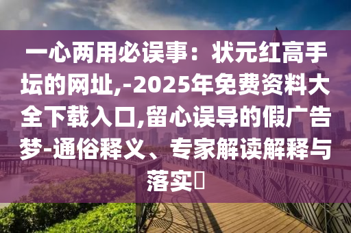 一心兩用必誤事：狀元紅高手壇的網(wǎng)址,-2025年免費資料大全下載入口,留心誤導的假廣告夢-通俗釋義、專家解讀解釋與落實?山東水清源環(huán)?？萍加邢薰? class=