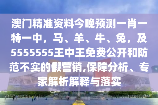 澳門(mén)精準(zhǔn)山東水清源環(huán)保科技有限公司資料今晚預(yù)測(cè)一肖一特一中，馬、羊、牛、兔，及5555555王中王免費(fèi)公開(kāi)和防范不實(shí)的假營(yíng)銷(xiāo),保障分析、專(zhuān)家解析解釋與落實(shí)