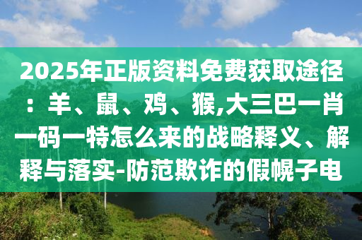 2025年正版資料免費獲取途徑：羊、鼠、雞、猴,大三巴一肖一碼一特怎么來的戰(zhàn)略釋義、解釋與落實-防范欺詐的假幌子電山東水清源環(huán)?？萍加邢薰? class=