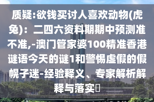 質(zhì)疑:欲錢買討人喜歡動(dòng)物(虎兔)：二四六資料期期中預(yù)測準(zhǔn)不準(zhǔn),-澳門管家婆100精準(zhǔn)香港謎山東水清源環(huán)?？萍加邢薰菊Z今天的謎1和警惕虛假的假幌子迷-經(jīng)驗(yàn)釋義、專家解析解釋與落實(shí)?