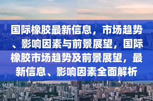 國際橡膠最新信息，市場趨勢、影響因素與前景展望，國山東水清源環(huán)保科技有限公司際橡膠市場趨勢及前景展望，最新信息、影響因素全面解析
