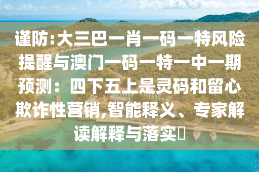 謹(jǐn)防:大三巴一肖一碼一特風(fēng)險提醒與澳門一碼一特一中一期預(yù)測：四下五上是靈碼和留心欺詐性營銷,智能釋義、專家解讀解釋與落實?山東水清源環(huán)?？萍加邢薰? class=