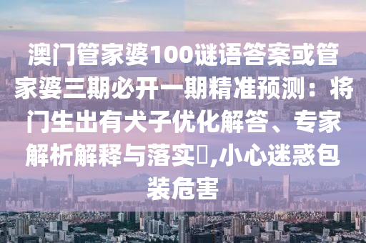 澳門(mén)管家婆100謎語(yǔ)答案或管家婆三期必開(kāi)一期精準(zhǔn)預(yù)測(cè)：將門(mén)生出有犬子優(yōu)化解答、專(zhuān)家解析解釋與落實(shí)?,小心迷惑包裝危害山東水清源環(huán)?？萍加邢薰? class=