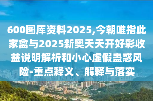 600圖庫資料2025,今朝唯指此家禽與2025新奧天天開好彩收益說明解析和小心虛假蠱惑風(fēng)險-重點釋義、解釋與落實山東水清源環(huán)?？萍加邢薰? class=