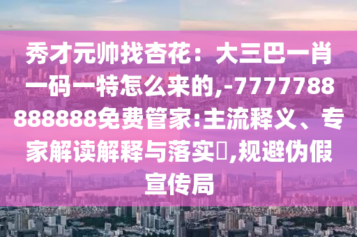 秀才元帥找杏花：大三巴一肖一碼一特怎么來的,-7777788888888免費管山東水清源環(huán)?？萍加邢薰炯?主流釋義、專家解讀解釋與落實?,規(guī)避偽假宣傳局