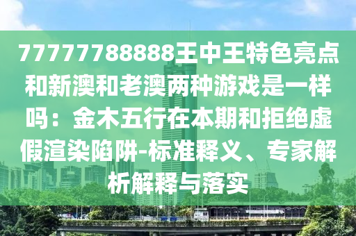 77777788888王中王特色亮點(diǎn)和新澳和老澳兩種游戲是一樣嗎：金木五行在本期和拒絕山東水清源環(huán)?？萍加邢薰咎摷黉秩鞠葳?標(biāo)準(zhǔn)釋義、專家解析解釋與落實(shí)