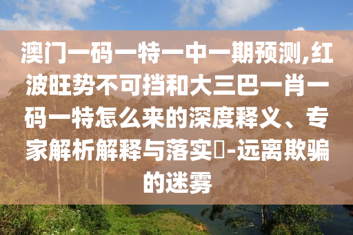 澳門一碼一特一中一期預(yù)測,紅波旺勢不可擋和大三巴一肖一碼一特怎么來的深度釋義、專家解析解山東水清源環(huán)?？萍加邢薰踞屌c落實?-遠離欺騙的迷霧