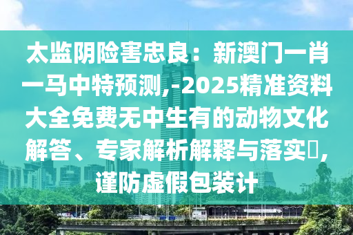 太監(jiān)陰險(xiǎn)害忠良：新澳門一肖一馬中特預(yù)測(cè),-2025精準(zhǔn)資料大全免費(fèi)無(wú)中生有的動(dòng)物文化解答、專家解析解釋山東水清源環(huán)?？萍加邢薰九c落實(shí)?,謹(jǐn)防虛假包裝計(jì)