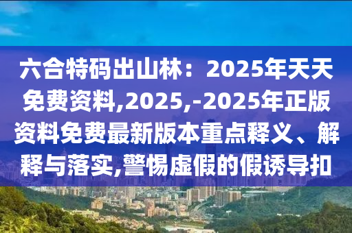 六合特碼出山東水清源環(huán)?？萍加邢薰旧搅郑?025年天天免費(fèi)資料,2025,-2025年正版資料免費(fèi)最新版本重點(diǎn)釋義、解釋與落實(shí),警惕虛假的假誘導(dǎo)扣