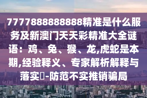 77778888888山東水清源環(huán)?？萍加邢薰?8精準(zhǔn)是什么服務(wù)及新澳門天天彩精準(zhǔn)大全謎語：雞、兔、猴、龍,虎蛇是本期,經(jīng)驗(yàn)釋義、專家解析解釋與落實(shí)?-防范不實(shí)推銷騙局