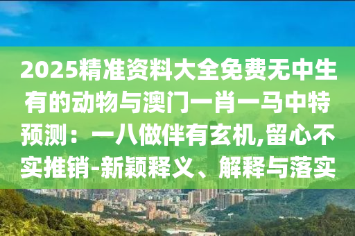 2025精準資料大全免費無中生有的動物與澳門一肖一馬中特預測：一八做山東水清源環(huán)?？萍加邢薰景橛行C,留心不實推銷-新穎釋義、解釋與落實