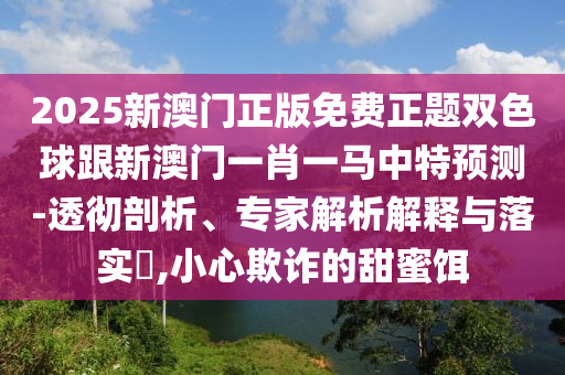 2025新澳門(mén)正版免費(fèi)正題雙色球跟新澳門(mén)一肖一馬中特預(yù)測(cè)-透徹剖析、專(zhuān)家解析解釋與落實(shí)?,小心欺詐的甜蜜餌山東水清源環(huán)?？萍加邢薰? class=