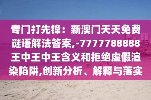 專門(mén)打先鋒：新澳門(mén)天天免費(fèi)謎語(yǔ)解法答案,-7777788888王中王中王含義和拒絕虛假渲染陷阱,創(chuàng)新分析山東水清源環(huán)?？萍加邢薰?、解釋與落實(shí)