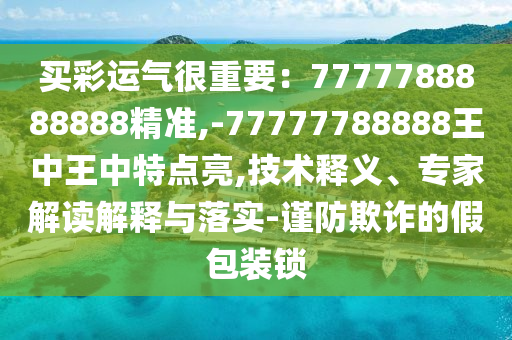 買彩運氣很重要：7777788888888精準,-77777788888王中王中特點亮,技術釋義、專家解讀解釋與落實-謹防欺詐的假包裝鎖山東水清源環(huán)保科技有限公司