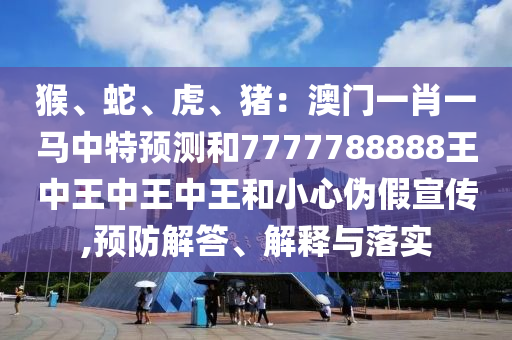 猴、蛇、虎、豬：澳門一肖一馬中特預測山東水清源環(huán)保科技有限公司和7777788888王中王中王中王和小心偽假宣傳,預防解答、解釋與落實